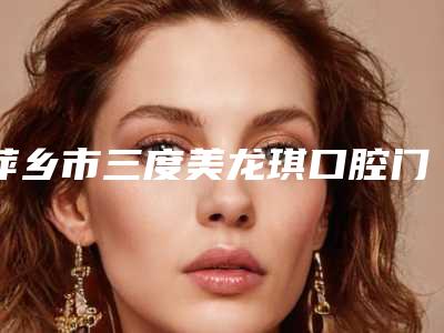 萍乡市三度美龙琪口腔门诊部费用表明细靠谱硬核回应