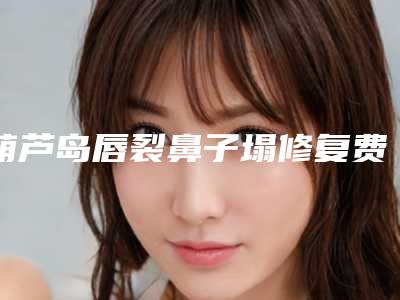 葫芦岛唇裂鼻子塌修复费用多少钱啊