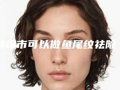 蚌埠市可以做鱼尾纹祛除手术的医院(蚌埠凯婷医疗美容娜美门诊部诊所可深入了解)