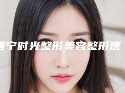 西宁时光整形美容整形医院下颌骨切割手术做手术好吗-附整形费用表明细