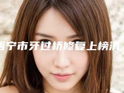 西宁市牙过桥修复上榜清单强榜前十名技术颇高-西宁市牙过桥修复口腔医生