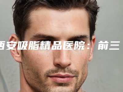 西安吸脂精品医院:前三甲与前五强实力上榜!