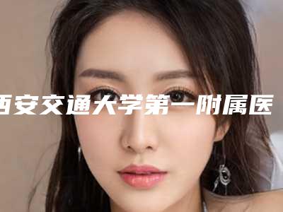 西安交通大学第一附属医院整形激光医疗美容中心,西安医学院第二附属医院医学整形美容中心口碑价格大PK