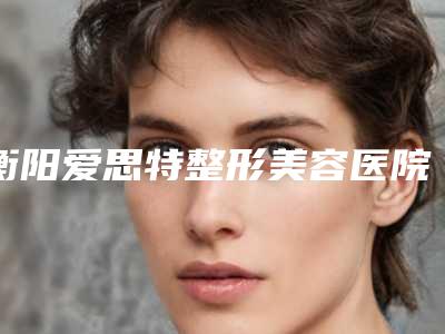 衡阳爱思特整形美容医院,衡阳华美魅力医疗美容告诉你哪家好且实惠