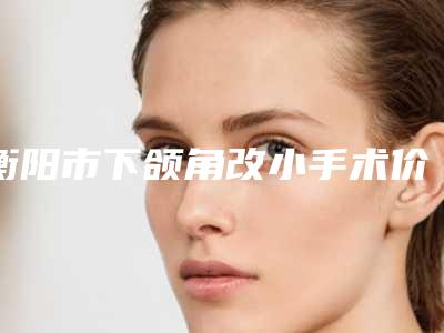 衡阳市下颌角改小手术价格(收费标准)新鲜大出炉啦-南华大学附属第一医院皮肤性病科价格(收费标准)