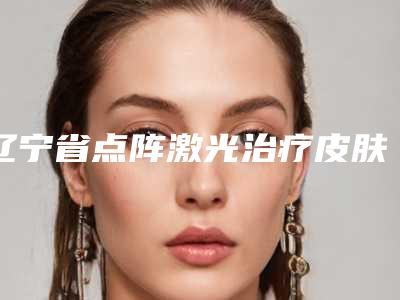 辽宁省点阵激光治疗皮肤的医院-大连博泰医疗美容诊所连锁名气大实力强