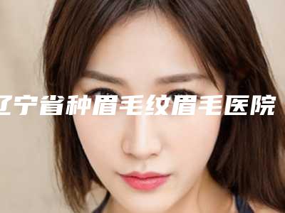 辽宁省种眉毛纹眉毛医院-沈阳小树医疗管理收费合理不推销