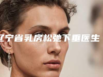 辽宁省乳房松弛下垂医生排名前十名都在哪-王军旗整形医生不妨了解一下