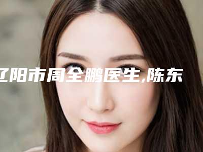 辽阳市周全鹏医生,陈东医生那个好-陈东医师上榜前十