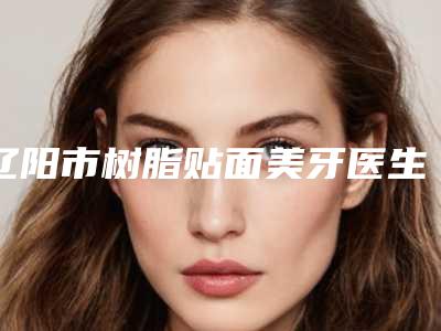 辽阳市树脂贴面美牙医生排行top10名单大全一览-辽阳市树脂贴面美牙口腔医生