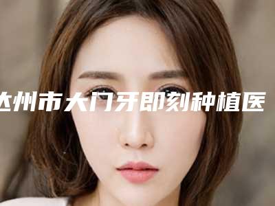 达州市大门牙即刻种植医院在榜清单哪家权威(达州市大门牙即刻种植口腔医院擅长各种风格)