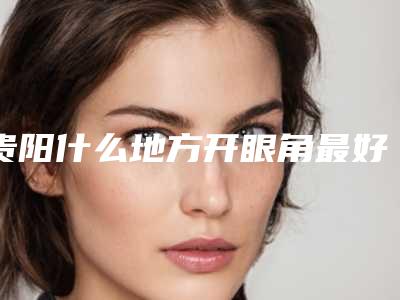 贵阳什么地方开眼角最好(哪里开眼角好)