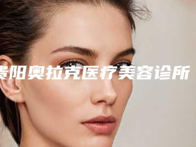 贵阳奥拉克医疗美容诊所怎么样-推荐欧祥云医生,王兰医生,吴化勇医生