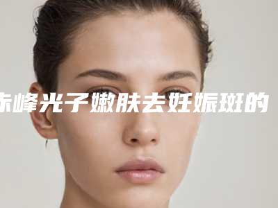 赤峰光子嫩肤去妊娠斑的真实价格