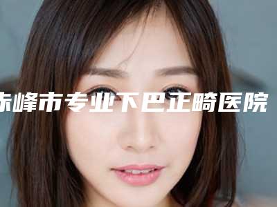 赤峰市专业下巴正畸医院-赤峰市下巴正畸医院排名榜包你满意