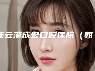 连云港成宏口腔医院(朝阳路总院)价格表(费用)价钱详细信息