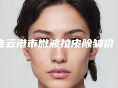 连云港市微波拉皮除皱价格表更新啦-连云港市微波拉皮除皱报价和费用