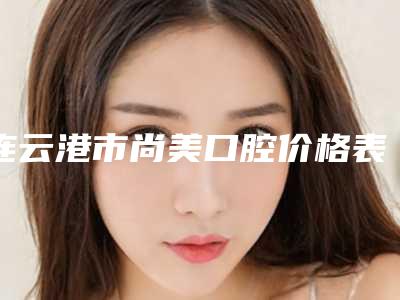 连云港市尚美口腔价格表2025热门项目表预览附牙齿咬合深覆合案例