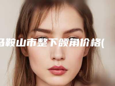 马鞍山市整下颌角价格(价目)火热一览-均价整下颌角16398元