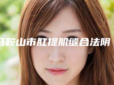 马鞍山市肛提肌缝合法阴道紧缩术医生排行榜前十位网友良心安利(祝心红医生整形价格高吗)