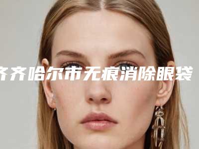 齐齐哈尔市无痕消除眼袋价格表(费用)终.极一览(无痕消除眼袋价格你了解多少)