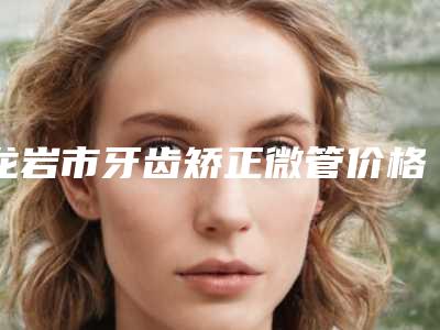 龙岩市牙齿矫正微管价格(价目)靠谱一览-龙岩市牙齿矫正微管价格