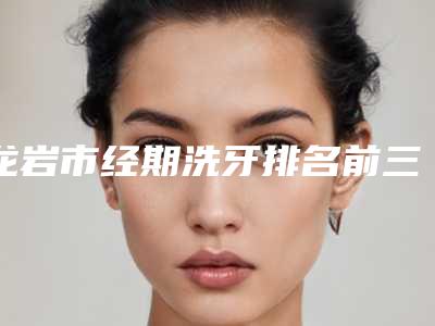 龙岩市经期洗牙排名前三前十-龙岩市经期洗牙口腔医生