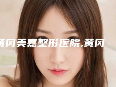 黄冈美嘉整形医院,黄冈韩美热门top口碑盘点