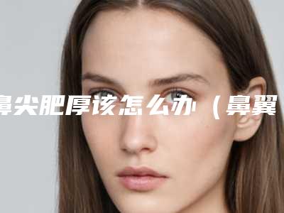 鼻尖肥厚该怎么办（鼻翼肥厚怎么办）