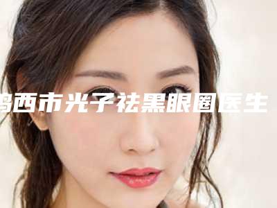 鸡西市光子祛黑眼圈医生在榜名单十强医美一览-鸡西市光子祛黑眼圈整形医生
