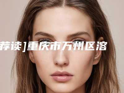 [荐读]重庆市万州区溶解酶排行top7人气整形医院实力坐诊,重庆市万州区溶解酶新老医院