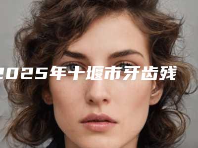 2025年十堰市牙齿残冠修复医院排名榜前十佳哪个权威-十堰市牙齿残冠修复口腔医院