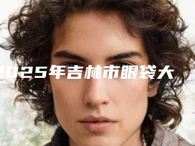 2025年吉林市眼袋大去掉眼袋整形医院在榜清单top10强名单力挺