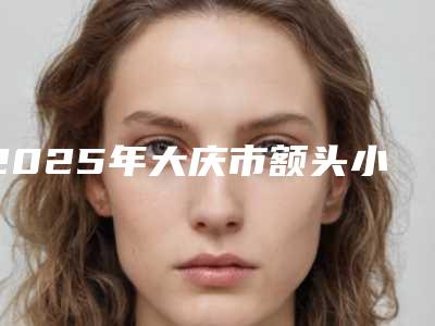 2025年大庆市额头小太阳穴凹陷填充整形医院排名榜前十强公立私立混排