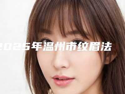 2025年温州市纹眉法眉再造医院口碑排名前十意想不到(温州市纹眉法眉再造整形医院)