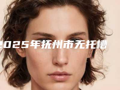 2025年抚州市无托槽隐形正畸医院排行前十位口碑榜更新了-抚州市无托槽隐形正畸口腔医院