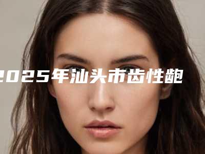 2025年汕头市齿性龅牙医院在榜名单技术爆表-汕头市齿性龅牙口腔医院