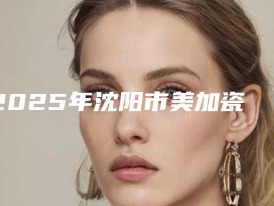 2025年沈阳市美加瓷贴面医院排名前十位全新榜单推荐-沈阳市美加瓷贴面口腔医院