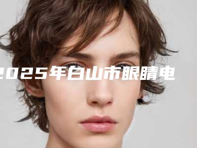 2025年白山市眼睛电解手术医院在榜清单top10正式上线(白山东方整形门诊部等实力入选-附价格)