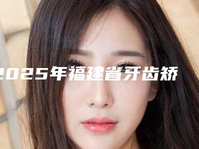 2025年福建省牙齿矫正治疗医院排行榜前十佳热门机构参考-福建省牙齿矫正治疗口腔医院