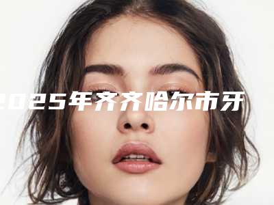 2025年齐齐哈尔市牙齿自我修复医院排名top10强全面盘查-齐齐哈尔市牙齿自我修复口腔医院