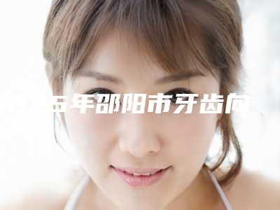 2025年邵阳市牙齿向内倾斜矫正医院前五pk前三_挨家深度点评-邵阳市牙齿向内倾斜矫正口腔医院